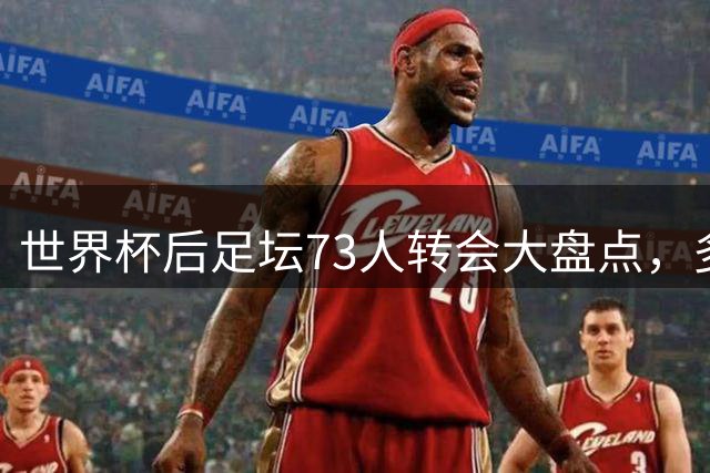 世界杯后足坛73人转会大盘点，多位球星上榜